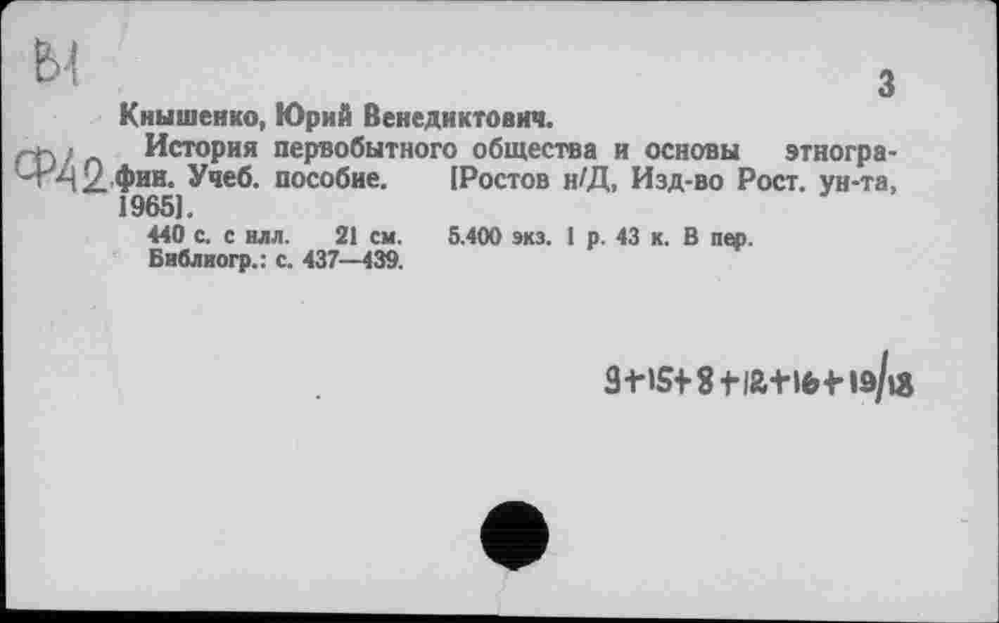 ﻿ЬІ
з
Кнышенко, Юрий Венедиктович.
. .іу История первобытного общества и основы этногра-Ч^42.'Фии» Учеб, пособие. [Ростов н/Д, Изд-во Рост, ун-та, 19651.
440 с. с илл. 21 см. 5.400 экз. 1 р. 43 к. В пер. Библиогр.: с. 437—439.
3t»S+8fi&+lfetlô/iÂ